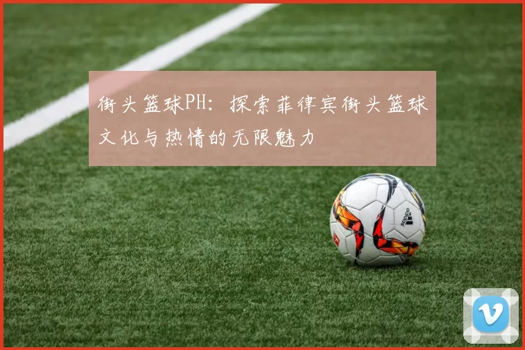 街头篮球PH：探索菲律宾街头篮球文化与热情的无限魅力