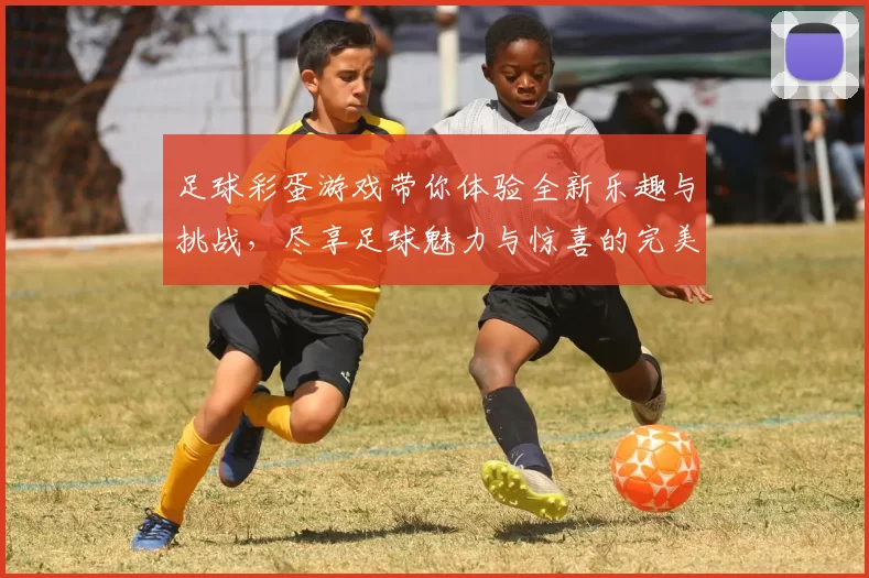 足球彩蛋游戏带你体验全新乐趣与挑战，尽享足球魅力与惊喜的完美结合