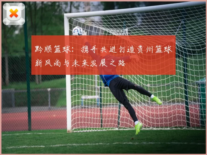 黔顺篮球：携手共进打造贵州篮球新风尚与未来发展之路
