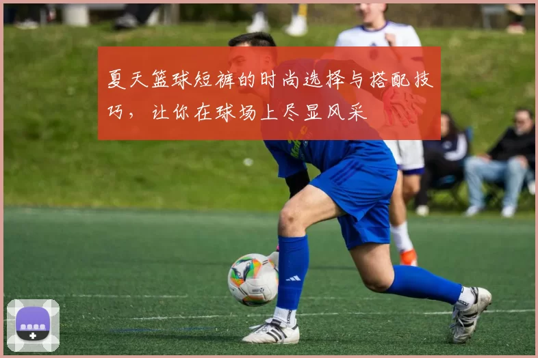夏天篮球短裤的时尚选择与搭配技巧，让你在球场上尽显风采